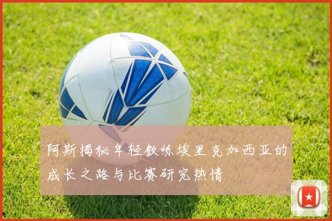 阿斯揭秘年轻教练埃里克加西亚的成长之路与比赛研究热情