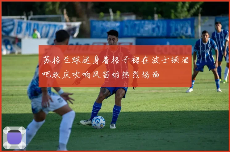 苏格兰球迷身着格子裙在波士顿酒吧欢庆吹响风笛的热烈场面