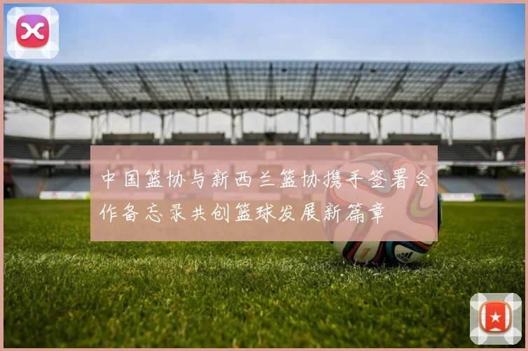 中国篮协与新西兰篮协携手签署合作备忘录共创篮球发展新篇章