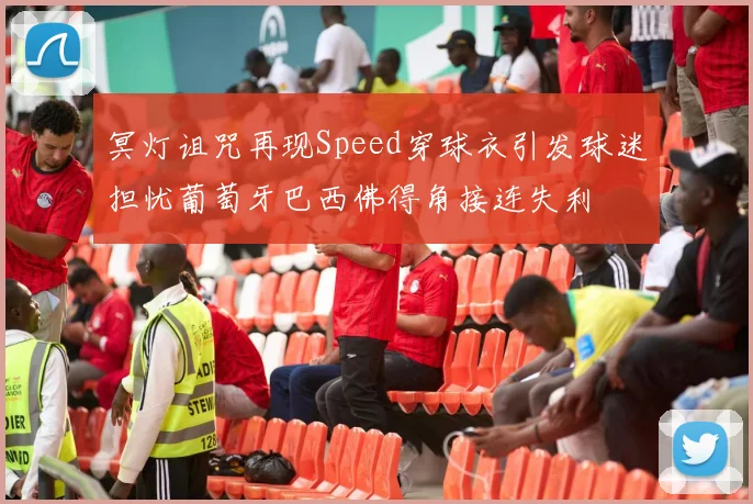 冥灯诅咒再现Speed穿球衣引发球迷担忧葡萄牙巴西佛得角接连失利