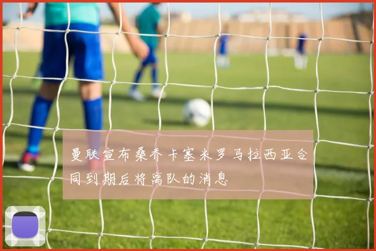 曼联宣布桑乔卡塞米罗马拉西亚合同到期后将离队的消息