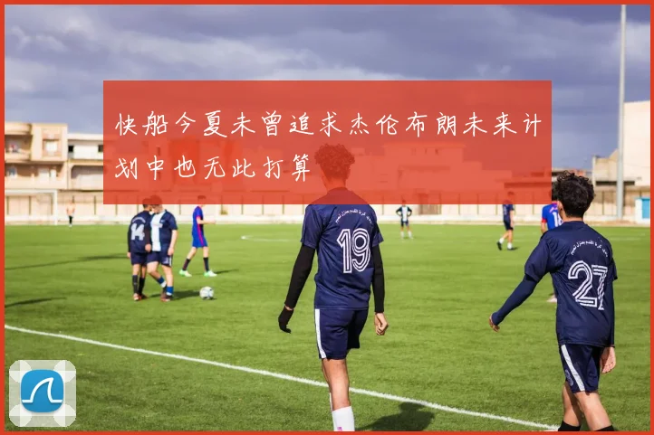 快船今夏未曾追求杰伦布朗未来计划中也无此打算