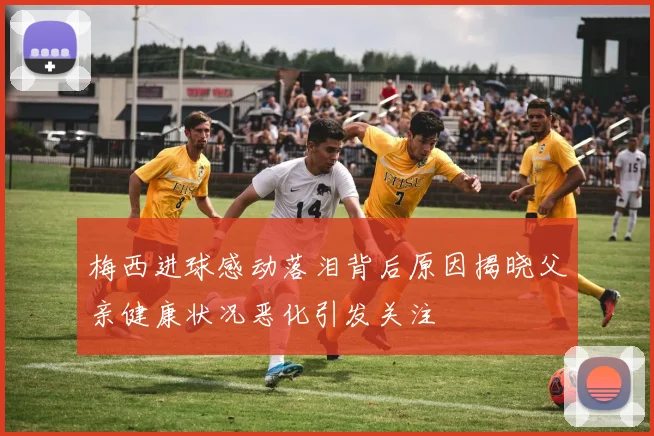 梅西进球感动落泪背后原因揭晓父亲健康状况恶化引发关注