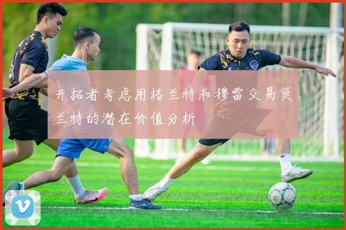 开拓者考虑用格兰特和穆雷交易莫兰特的潜在价值分析
