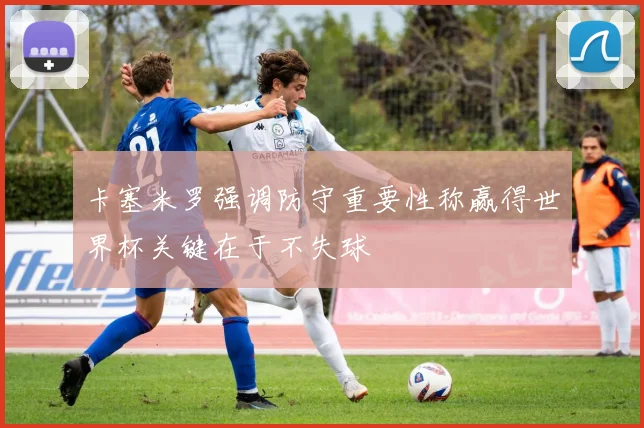 卡塞米罗强调防守重要性称赢得世界杯关键在于不失球
