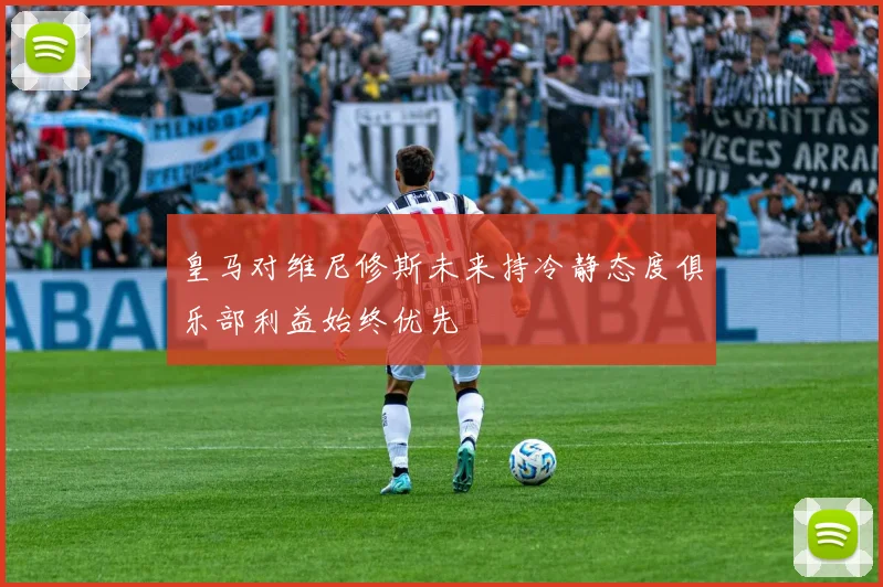 皇马对维尼修斯未来持冷静态度俱乐部利益始终优先
