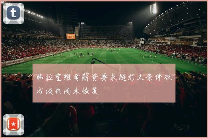 弗拉霍维奇薪资要求超尤文条件双方谈判尚未恢复